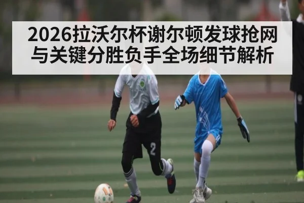 2026拉沃尔杯谢尔顿发球抢网与关键分胜负手全场细节解析 - kaiyun