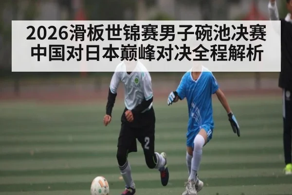 2026滑板世锦赛男子碗池决赛中国对日本巅峰对决全程解析