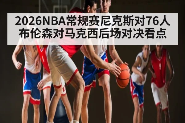 2026NBA常规赛尼克斯对76人布伦森对马克西后场对决看点